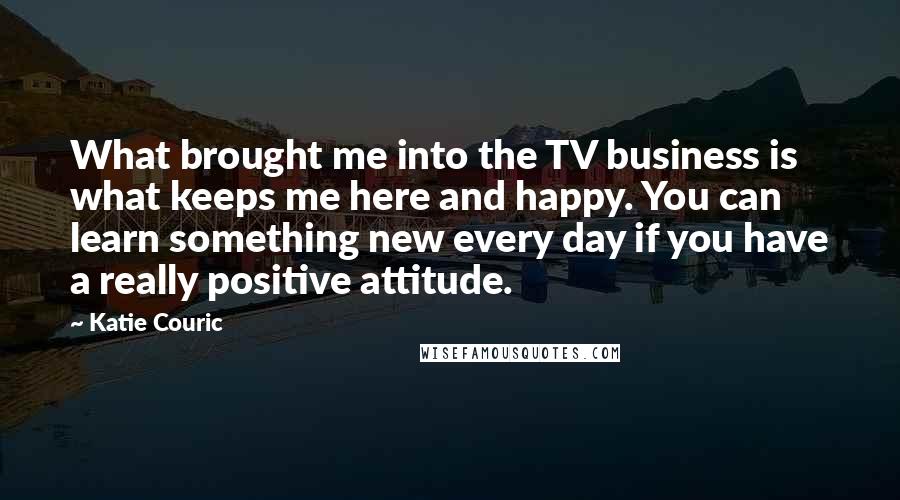 Katie Couric Quotes: What brought me into the TV business is what keeps me here and happy. You can learn something new every day if you have a really positive attitude.