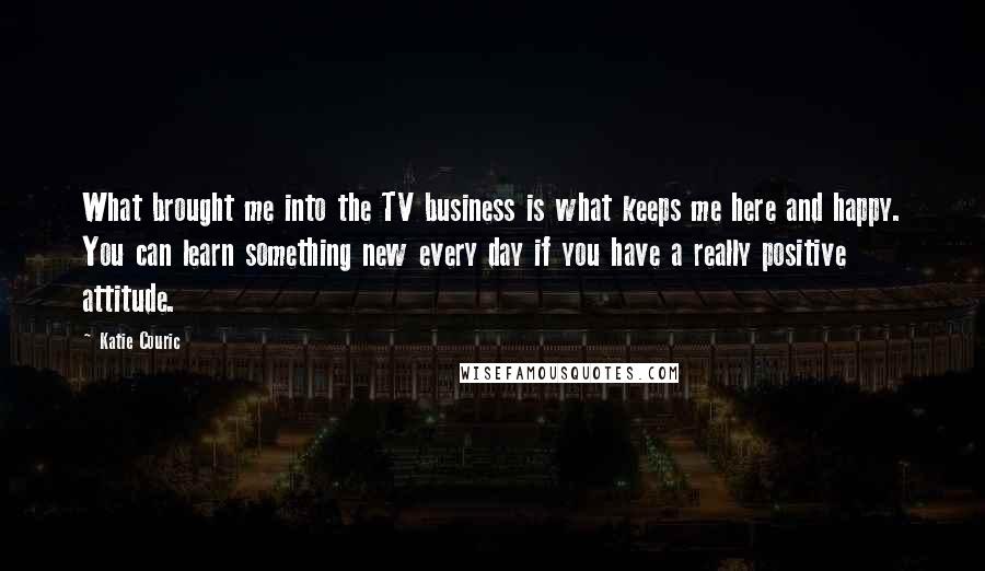 Katie Couric Quotes: What brought me into the TV business is what keeps me here and happy. You can learn something new every day if you have a really positive attitude.