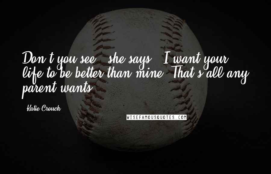 Katie Crouch Quotes: Don't you see?" she says. "I want your life to be better than mine. That's all any parent wants.