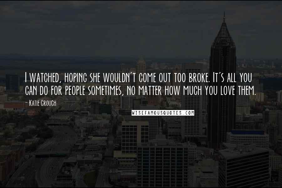 Katie Crouch Quotes: I watched, hoping she wouldn't come out too broke. It's all you can do for people sometimes, no matter how much you love them.