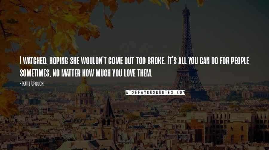 Katie Crouch Quotes: I watched, hoping she wouldn't come out too broke. It's all you can do for people sometimes, no matter how much you love them.