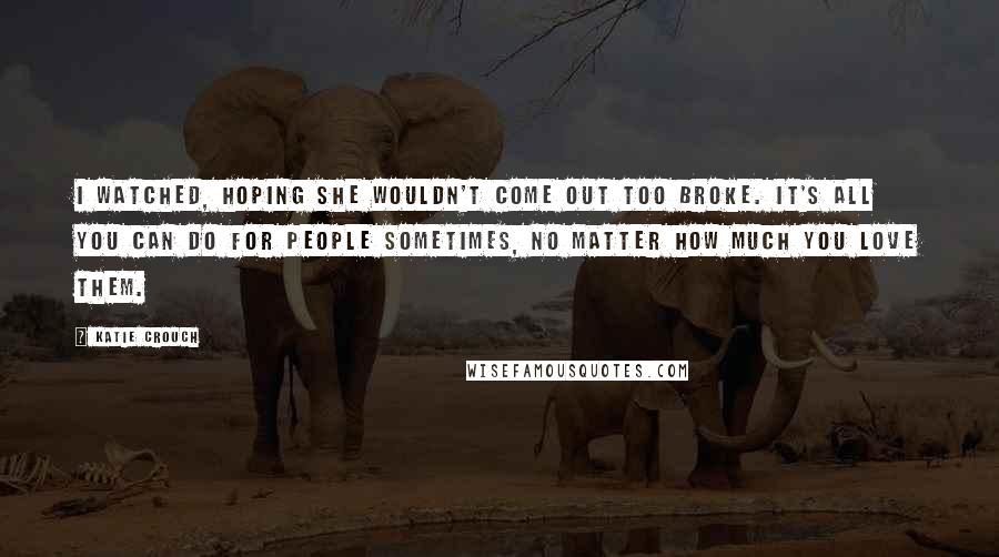 Katie Crouch Quotes: I watched, hoping she wouldn't come out too broke. It's all you can do for people sometimes, no matter how much you love them.