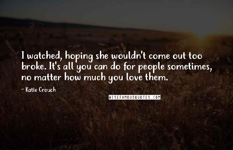 Katie Crouch Quotes: I watched, hoping she wouldn't come out too broke. It's all you can do for people sometimes, no matter how much you love them.