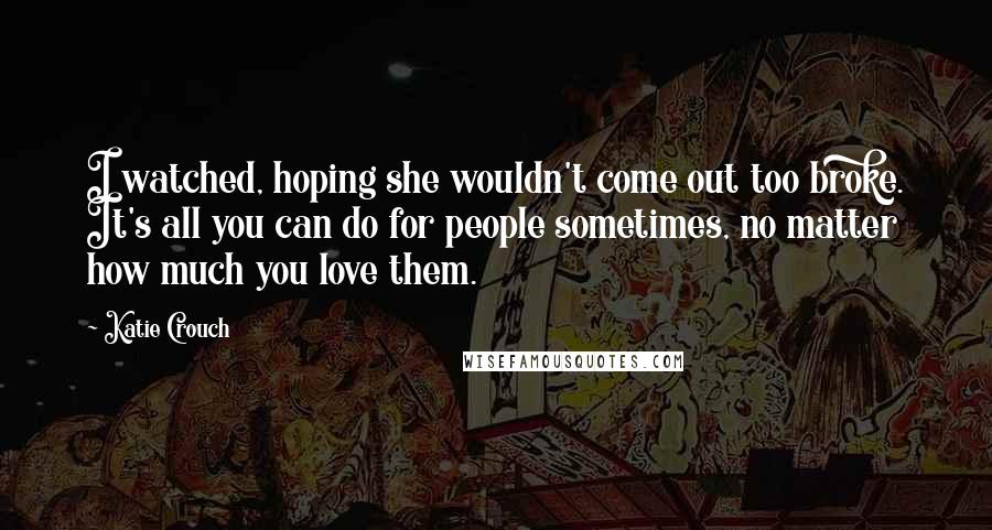 Katie Crouch Quotes: I watched, hoping she wouldn't come out too broke. It's all you can do for people sometimes, no matter how much you love them.
