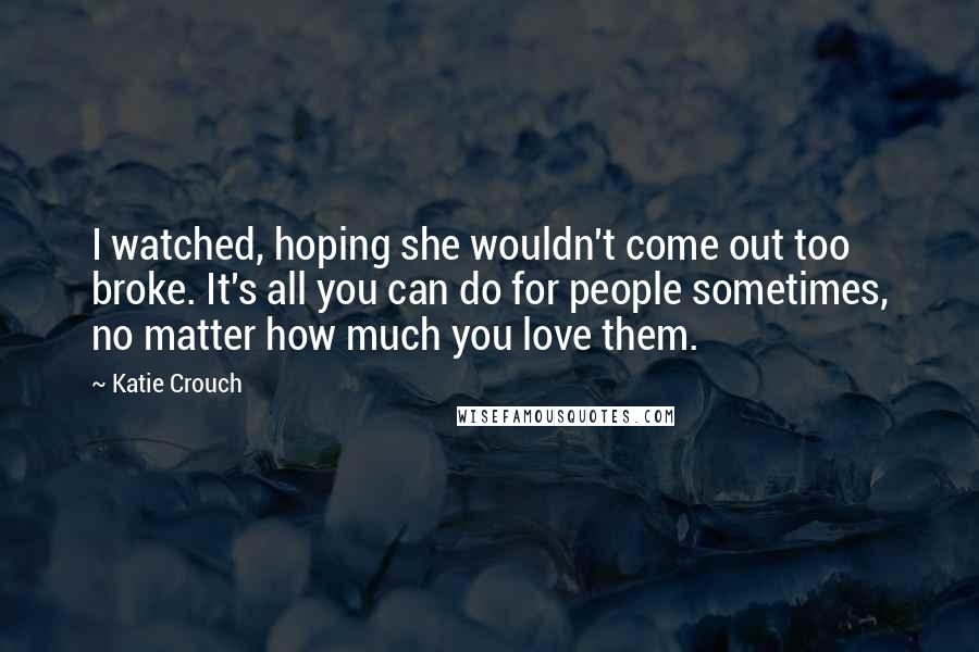 Katie Crouch Quotes: I watched, hoping she wouldn't come out too broke. It's all you can do for people sometimes, no matter how much you love them.