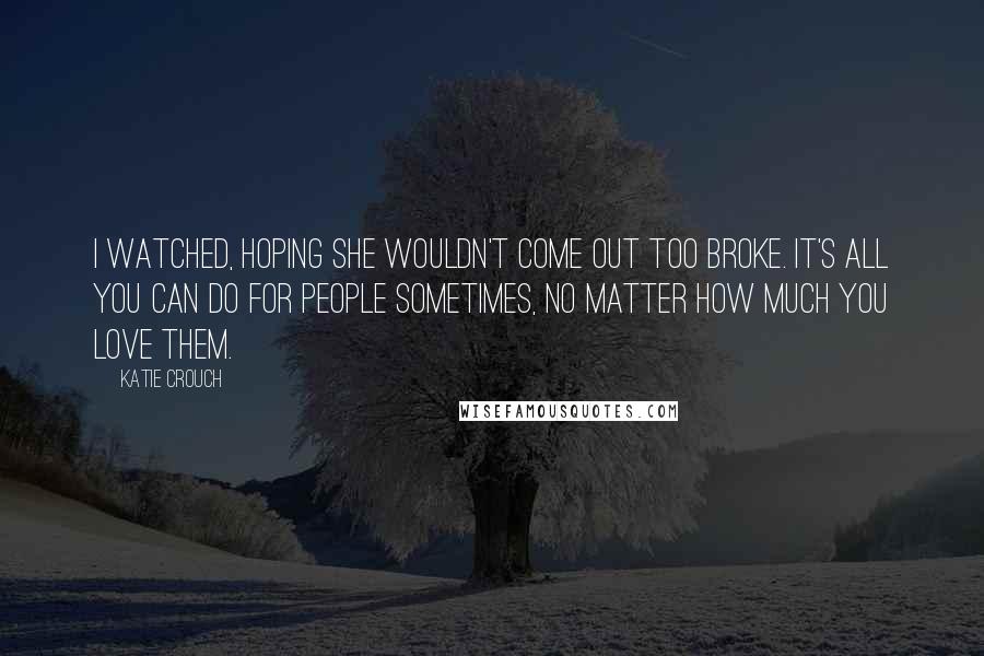 Katie Crouch Quotes: I watched, hoping she wouldn't come out too broke. It's all you can do for people sometimes, no matter how much you love them.