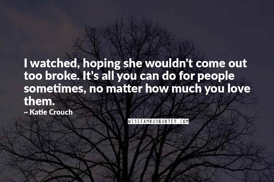 Katie Crouch Quotes: I watched, hoping she wouldn't come out too broke. It's all you can do for people sometimes, no matter how much you love them.