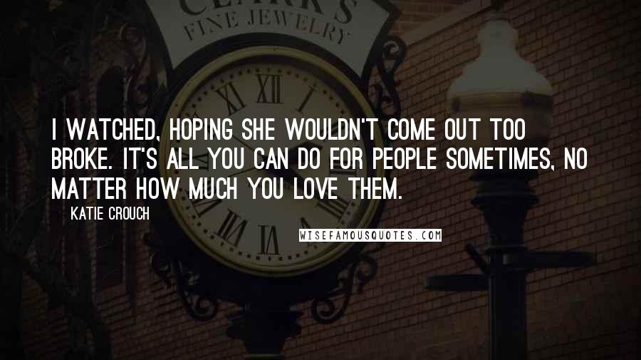 Katie Crouch Quotes: I watched, hoping she wouldn't come out too broke. It's all you can do for people sometimes, no matter how much you love them.