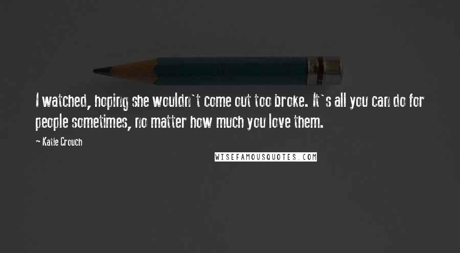 Katie Crouch Quotes: I watched, hoping she wouldn't come out too broke. It's all you can do for people sometimes, no matter how much you love them.