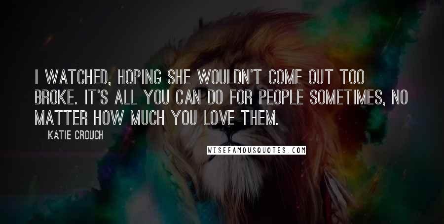 Katie Crouch Quotes: I watched, hoping she wouldn't come out too broke. It's all you can do for people sometimes, no matter how much you love them.