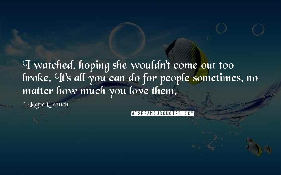 Katie Crouch Quotes: I watched, hoping she wouldn't come out too broke. It's all you can do for people sometimes, no matter how much you love them.