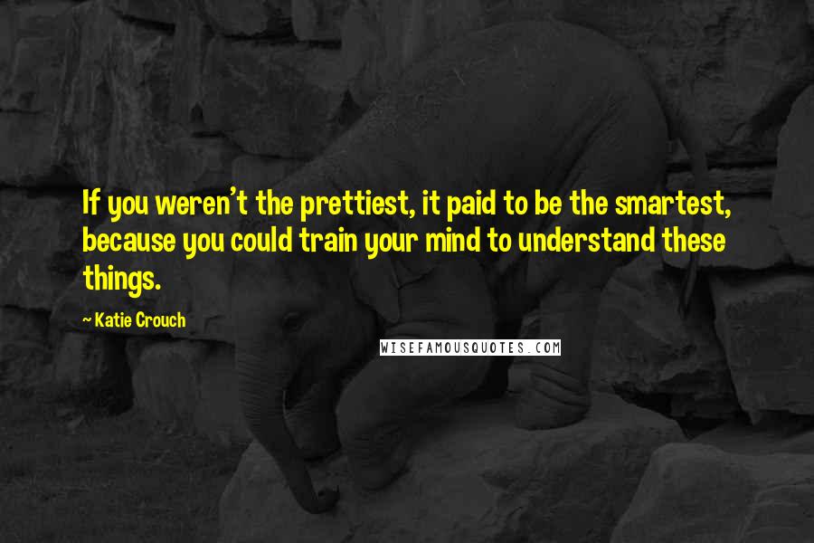 Katie Crouch Quotes: If you weren't the prettiest, it paid to be the smartest, because you could train your mind to understand these things.