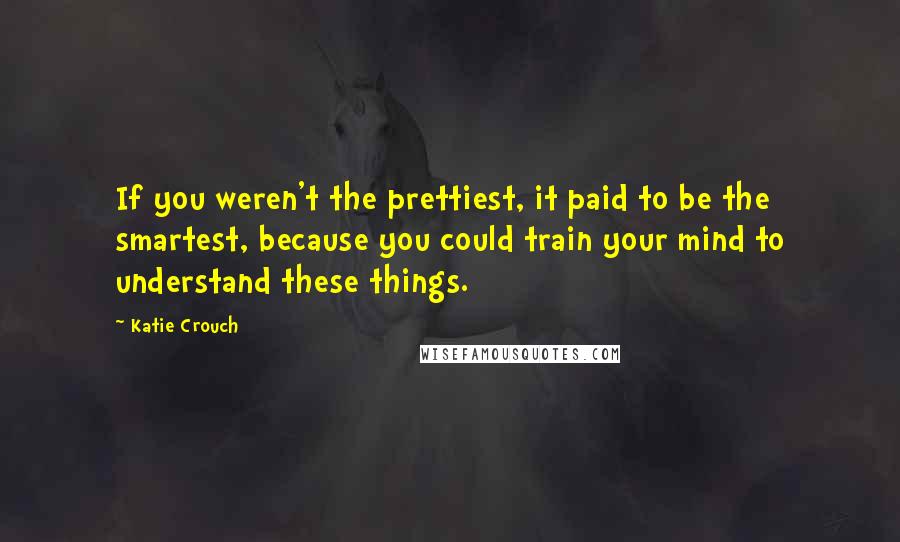 Katie Crouch Quotes: If you weren't the prettiest, it paid to be the smartest, because you could train your mind to understand these things.