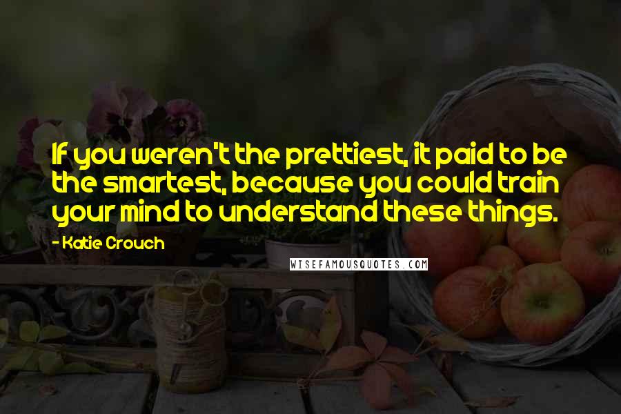 Katie Crouch Quotes: If you weren't the prettiest, it paid to be the smartest, because you could train your mind to understand these things.