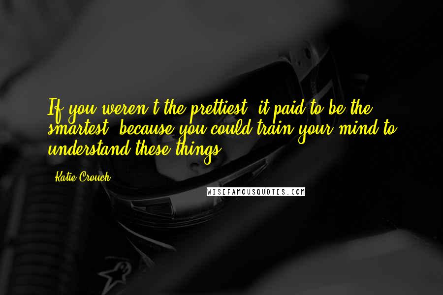 Katie Crouch Quotes: If you weren't the prettiest, it paid to be the smartest, because you could train your mind to understand these things.