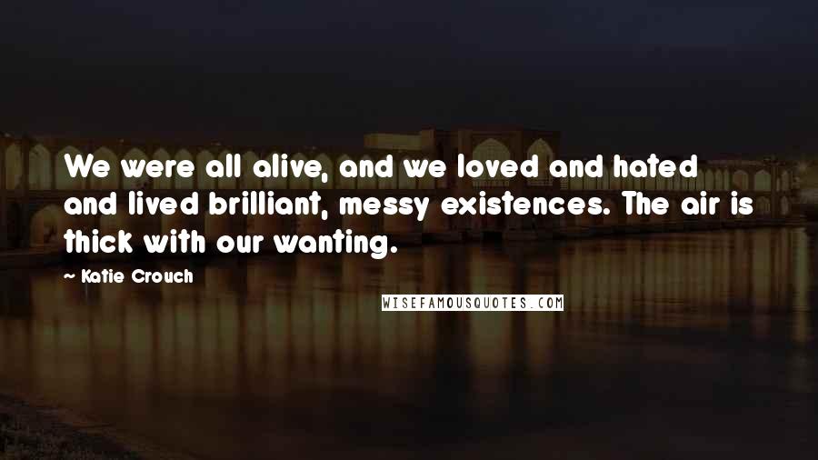 Katie Crouch Quotes: We were all alive, and we loved and hated and lived brilliant, messy existences. The air is thick with our wanting.