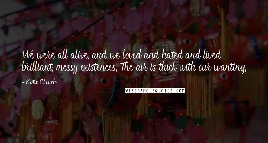 Katie Crouch Quotes: We were all alive, and we loved and hated and lived brilliant, messy existences. The air is thick with our wanting.