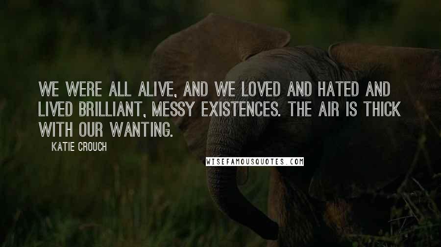 Katie Crouch Quotes: We were all alive, and we loved and hated and lived brilliant, messy existences. The air is thick with our wanting.