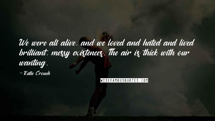 Katie Crouch Quotes: We were all alive, and we loved and hated and lived brilliant, messy existences. The air is thick with our wanting.