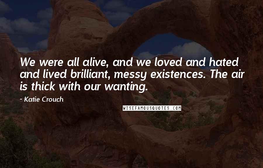 Katie Crouch Quotes: We were all alive, and we loved and hated and lived brilliant, messy existences. The air is thick with our wanting.