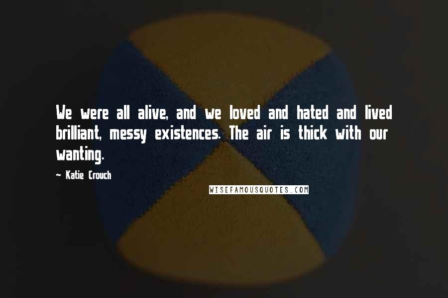 Katie Crouch Quotes: We were all alive, and we loved and hated and lived brilliant, messy existences. The air is thick with our wanting.