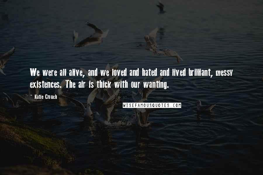 Katie Crouch Quotes: We were all alive, and we loved and hated and lived brilliant, messy existences. The air is thick with our wanting.