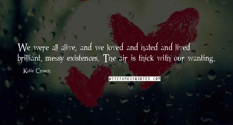 Katie Crouch Quotes: We were all alive, and we loved and hated and lived brilliant, messy existences. The air is thick with our wanting.