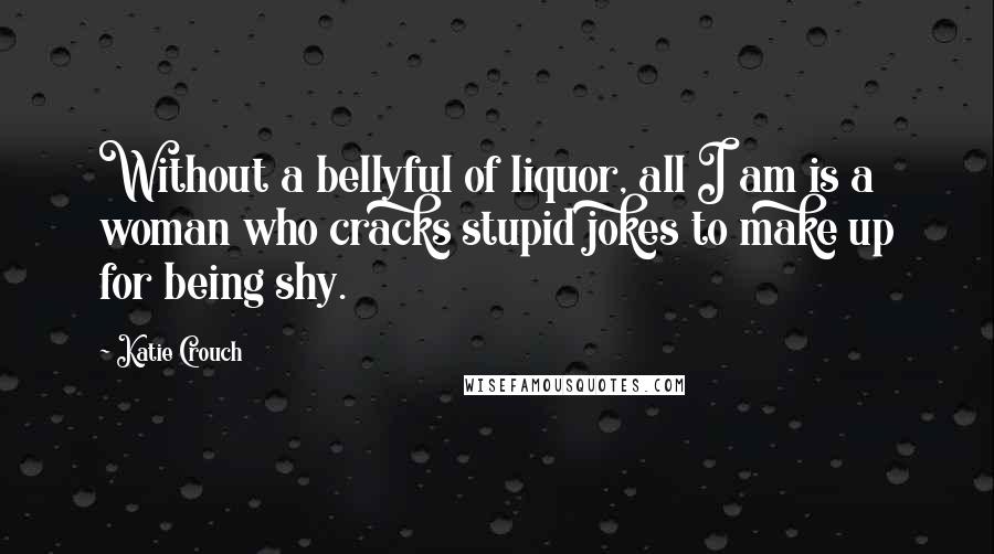 Katie Crouch Quotes: Without a bellyful of liquor, all I am is a woman who cracks stupid jokes to make up for being shy.