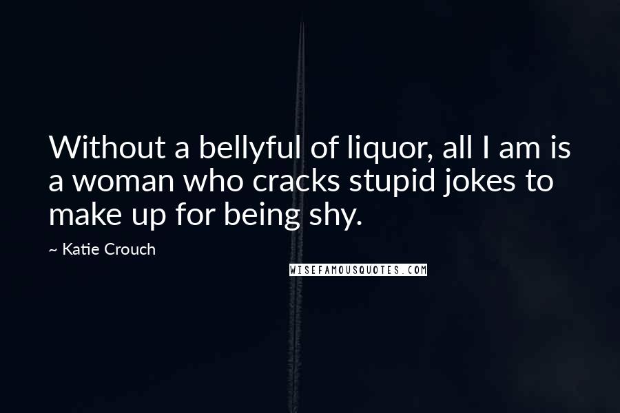 Katie Crouch Quotes: Without a bellyful of liquor, all I am is a woman who cracks stupid jokes to make up for being shy.