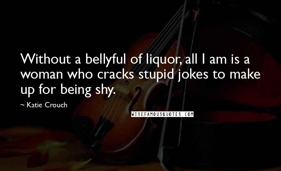 Katie Crouch Quotes: Without a bellyful of liquor, all I am is a woman who cracks stupid jokes to make up for being shy.