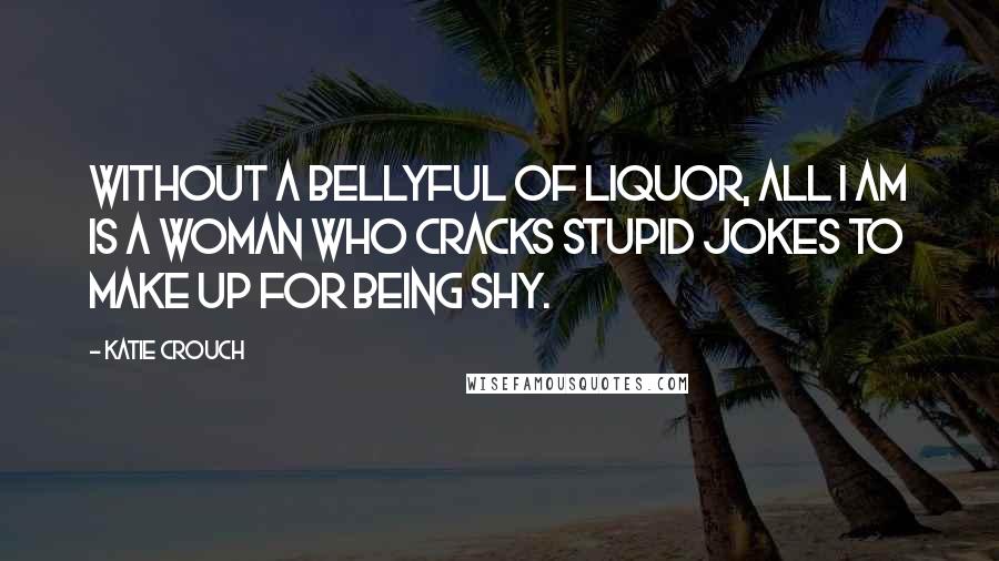 Katie Crouch Quotes: Without a bellyful of liquor, all I am is a woman who cracks stupid jokes to make up for being shy.