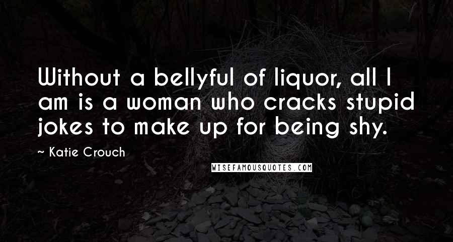 Katie Crouch Quotes: Without a bellyful of liquor, all I am is a woman who cracks stupid jokes to make up for being shy.