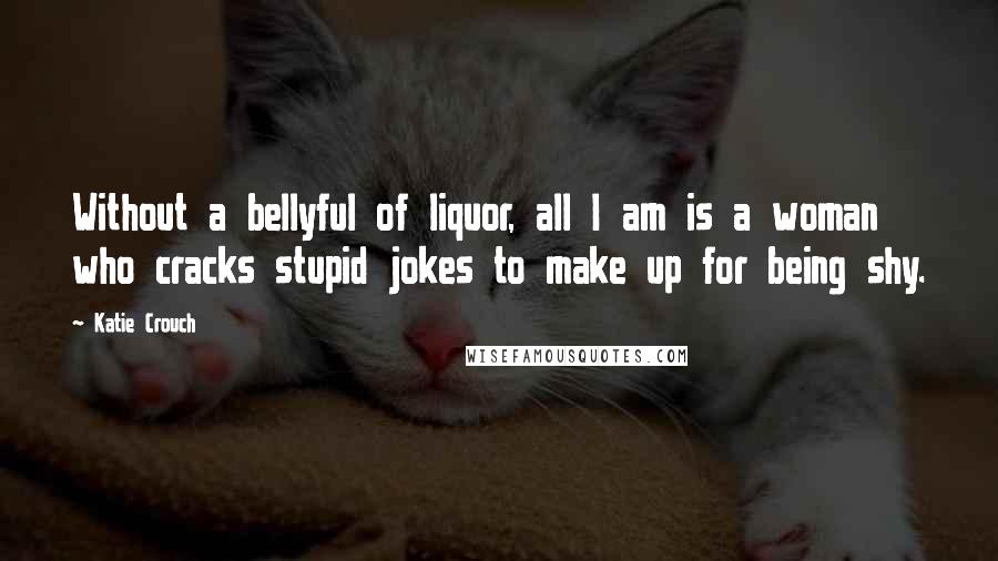 Katie Crouch Quotes: Without a bellyful of liquor, all I am is a woman who cracks stupid jokes to make up for being shy.