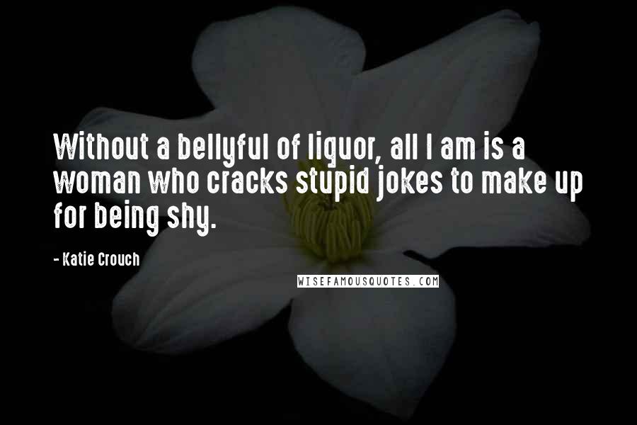 Katie Crouch Quotes: Without a bellyful of liquor, all I am is a woman who cracks stupid jokes to make up for being shy.