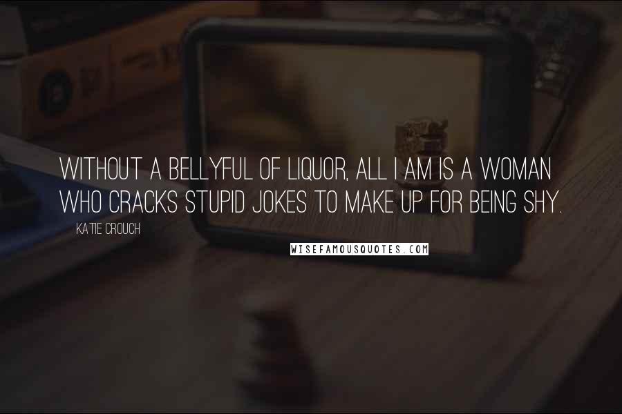 Katie Crouch Quotes: Without a bellyful of liquor, all I am is a woman who cracks stupid jokes to make up for being shy.