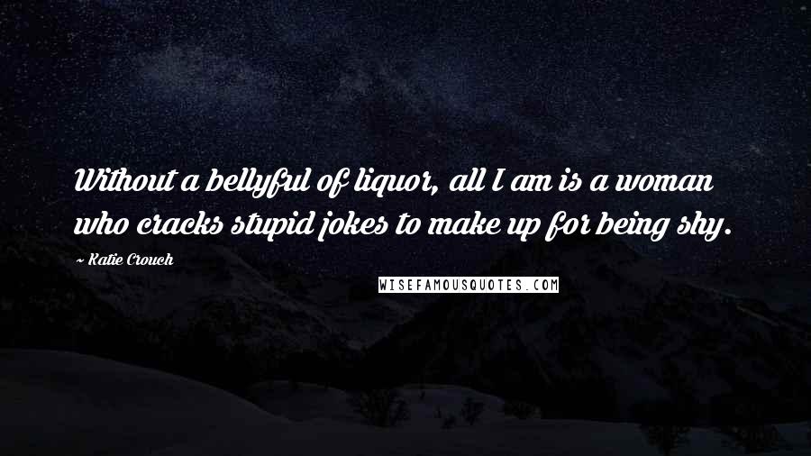 Katie Crouch Quotes: Without a bellyful of liquor, all I am is a woman who cracks stupid jokes to make up for being shy.