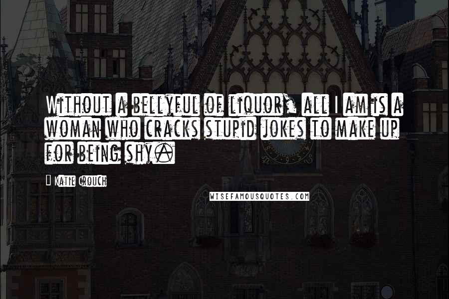 Katie Crouch Quotes: Without a bellyful of liquor, all I am is a woman who cracks stupid jokes to make up for being shy.