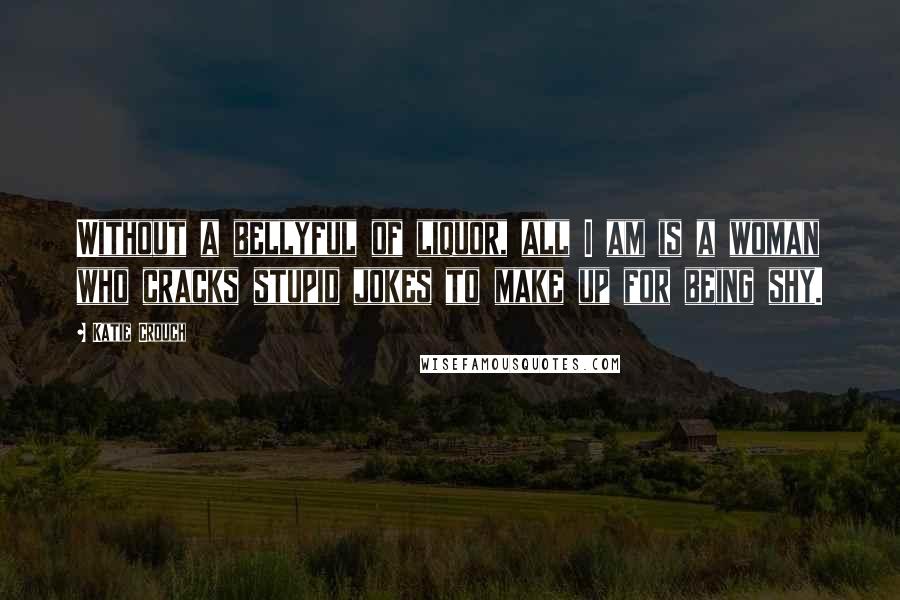 Katie Crouch Quotes: Without a bellyful of liquor, all I am is a woman who cracks stupid jokes to make up for being shy.