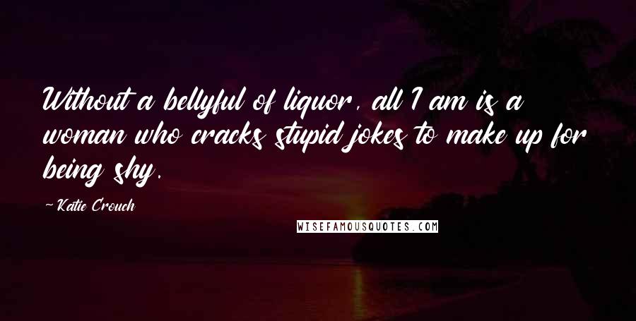 Katie Crouch Quotes: Without a bellyful of liquor, all I am is a woman who cracks stupid jokes to make up for being shy.