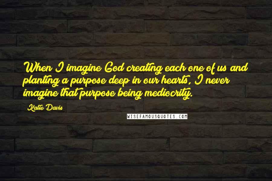 Katie Davis Quotes: When I imagine God creating each one of us and planting a purpose deep in our hearts, I never imagine that purpose being mediocrity.