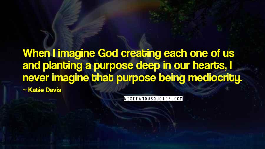 Katie Davis Quotes: When I imagine God creating each one of us and planting a purpose deep in our hearts, I never imagine that purpose being mediocrity.