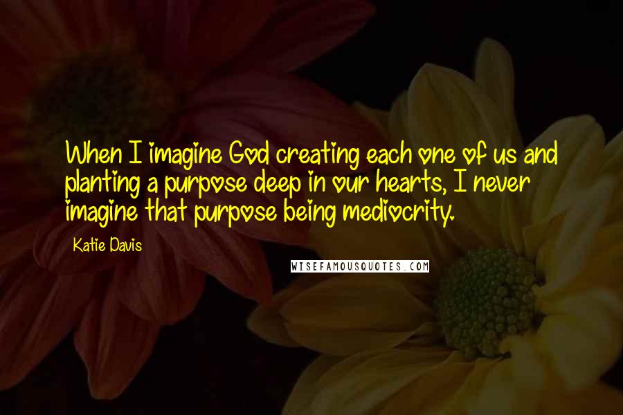 Katie Davis Quotes: When I imagine God creating each one of us and planting a purpose deep in our hearts, I never imagine that purpose being mediocrity.