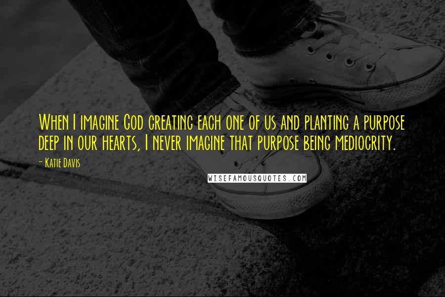 Katie Davis Quotes: When I imagine God creating each one of us and planting a purpose deep in our hearts, I never imagine that purpose being mediocrity.