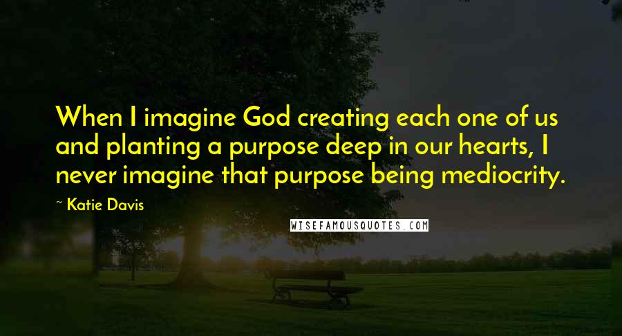 Katie Davis Quotes: When I imagine God creating each one of us and planting a purpose deep in our hearts, I never imagine that purpose being mediocrity.