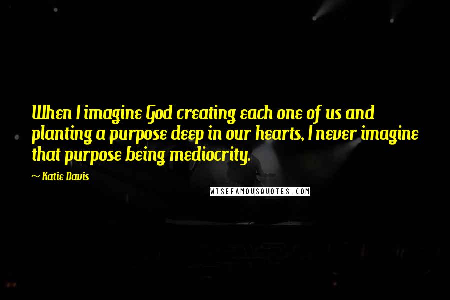 Katie Davis Quotes: When I imagine God creating each one of us and planting a purpose deep in our hearts, I never imagine that purpose being mediocrity.