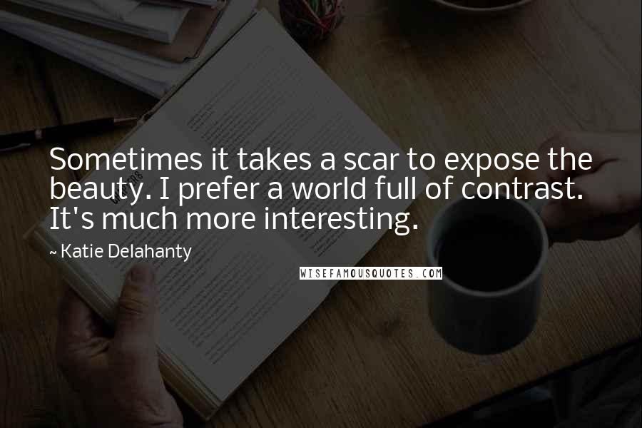 Katie Delahanty Quotes: Sometimes it takes a scar to expose the beauty. I prefer a world full of contrast. It's much more interesting.