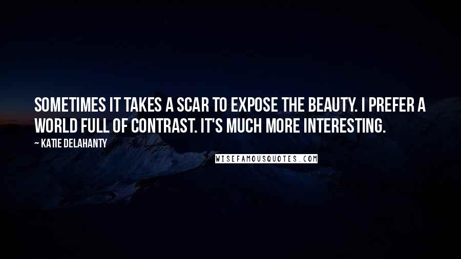 Katie Delahanty Quotes: Sometimes it takes a scar to expose the beauty. I prefer a world full of contrast. It's much more interesting.