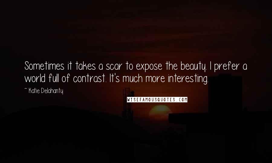 Katie Delahanty Quotes: Sometimes it takes a scar to expose the beauty. I prefer a world full of contrast. It's much more interesting.