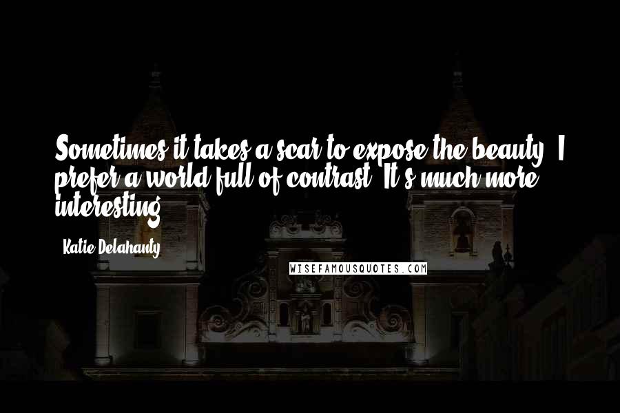 Katie Delahanty Quotes: Sometimes it takes a scar to expose the beauty. I prefer a world full of contrast. It's much more interesting.