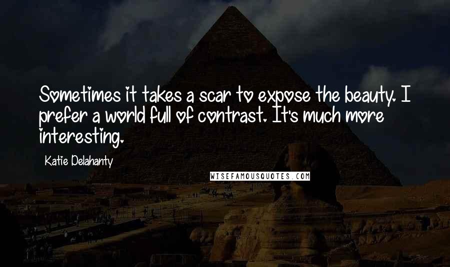 Katie Delahanty Quotes: Sometimes it takes a scar to expose the beauty. I prefer a world full of contrast. It's much more interesting.